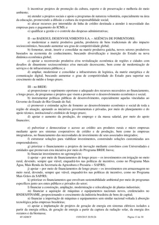 l) incentivar projetos de promoção da cultura, esporte e de preservação e melhoria do meio
ambiente;
m) atender a projetos sociais e apoio a programas de natureza voluntária, especialmente na área
da educação, promovendo a difusão e cultura da responsabilidade social;
n) alocar recursos por intermédio de linha de crédito destinada a atender à necessidade das
empresas para o pagamento do ICMS; e
o) qualificar a gestão e o controle das despesas administrativas;
II - no BADESUL DESENVOLVIMENTO S.A. – AGÊNCIA DE FOMENTO/RS:
a) modernizar a matriz produtiva gaúcha, produtora de bens tradicionais de alto impacto
socioeconômico, buscando aumentar seu grau de competitividade global;
b) fomentar, atrair, inserir e consolidar na matriz produtiva gaúcha, novos setores produtivos
baseados na economia do conhecimento, buscando diversificação e inserção do Estado na nova
dinâmica econômica global;
c) apoiar a reconversão produtiva e/ou revitalização econômica de regiões e cidades com
desafios de dinamismo socioeconômico e/ou mercado decrescente, bem como de modernização de
serviços e de infraestrutura públicos; e
d) ampliar, modernizar e consolidar a infraestrutura de logística, da matriz energética e de
comunicação digital, buscando aumentar o grau de competitividade do Estado para suportar seu
crescimento de médio e longo prazo.
III - no BRDE:
a) proporcionar o suprimento oportuno e adequado dos recursos necessários ao financiamento,
a longo prazo, de programas e projetos que visem a promover o desenvolvimento econômico e social;
b) instrumentar políticas públicas de desenvolvimento, especialmente aquelas vinculadas ao
Governo do Estado do Rio Grande do Sul;
c) promover e estimular ações de fomento ao desenvolvimento econômico e social de toda a
região de atuação, apoiando as iniciativas governamentais e privadas, por meio do planejamento e do
apoio técnico, institucional e creditício de longo prazo;
d) apoiar o aumento da produção, do emprego e da massa salarial, por meio do apoio
financeiro;
e) pulverizar e democratizar o acesso ao crédito aos produtos rurais e micro empresas
mediante apoio aos sistemas cooperativos de crédito e de produção, bem como às empresas
integradoras, no financiamento das necessidades de investimento de seus associados integrados;
f) estruturar soluções para viabilizar investimentos, construindo soluções customizadas aos
empreendedores;
g) priorizar o financiamento a projetos de inovação mediante convênios com Universidades e
entidades que promovam esta iniciativa por meio do Programa BRDE Inova;
h) financiar investimentos no agronegócio;
i) apoiar – por meio de financiamentos de longo prazo – os investimentos em irrigação no meio
rural, devendo, sempre que viável, enquadrá-los nas políticas de incentivo, como no Programa Mais
Água, Mais Renda da Secretaria da Agricultura e Pecuária − SAP/RS;
j) apoiar – por meio de financiamentos de longo prazo – os investimentos em armazenagem no
meio rural, devendo, sempre que viável, enquadrá-los nas políticas de incentivo, como no Programa
Mais Grãos da SAP/RS;
k) priorizar os financiamentos que envolvam sustentabilidade ambiental por meio de programas
específicos junto aos entes públicos e privados do setor;
l) financiar a construção, ampliação, modernização e relocalização de plantas industriais;
m) financiar a aquisição de máquinas e equipamentos nacionais novos, credenciados no
BNDES/FINAME, proporcionando o crescimento da indústria brasileira de bens de capital;
n) financiar a importação de máquinas e equipamentos sem similar nacional voltada à absorção
tecnológica pelas empresas brasileiras;
o) apoiar a implantação de projetos de geração de energia em sistemas elétricos isolados a
partir da energia eólica, de geração de energia a partir da captura da radiação solar, da energia dos
oceanos e da biomassa;
4F1ADECF 15/05/2015 20:50:26 Página 13 de 30
 