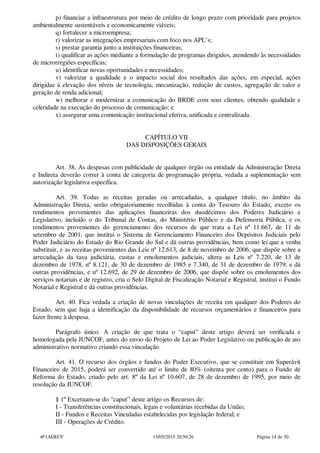 p) financiar a infraestrutura por meio de crédito de longo prazo com prioridade para projetos
ambientalmente sustentáveis e economicamente viáveis;
q) fortalecer a microempresa;
r) valorizar as integrações empresariais com foco nos APL’s;
s) prestar garantia junto a instituições financeiras;
t) qualificar as ações mediante a formulação de programas dirigidos, atendendo às necessidades
de microrregiões específicas;
u) identificar novas oportunidades e necessidades;
v) valorizar a qualidade e o impacto social dos resultados das ações, em especial, ações
dirigidas à elevação dos níveis de tecnologia, mecanização, redução de custos, agregação de valor e
geração de renda adicional;
w) melhorar e modernizar a comunicação do BRDE com seus clientes, obtendo qualidade e
celeridade na execução do processo de comunicação; e
x) assegurar uma comunicação institucional efetiva, unificada e centralizada.
CAPÍTULO VII
DAS DISPOSIÇÕES GERAIS
Art. 38. As despesas com publicidade de qualquer órgão ou entidade da Administração Direta
e Indireta deverão correr à conta de categoria de programação própria, vedada a suplementação sem
autorização legislativa específica.
Art. 39. Todas as receitas geradas ou arrecadadas, a qualquer título, no âmbito da
Administração Direta, serão obrigatoriamente recolhidas à conta do Tesouro do Estado, exceto os
rendimentos provenientes das aplicações financeiras dos duodécimos dos Poderes Judiciário e
Legislativo, incluído o do Tribunal de Contas, do Ministério Público e da Defensoria Pública, e os
rendimentos provenientes do gerenciamento dos recursos de que trata a Lei nº 11.667, de 11 de
setembro de 2001, que institui o Sistema de Gerenciamento Financeiro dos Depósitos Judiciais pelo
Poder Judiciário do Estado do Rio Grande do Sul e dá outras providências, bem como lei que a venha
substituir, e as receitas provenientes das Leis nº 12.613, de 8 de novembro de 2006, que dispõe sobre a
arrecadação da taxa judiciária, custas e emolumentos judiciais, altera as Leis nº 7.220, de 13 de
dezembro de 1978, nº 8.121, de 30 de dezembro de 1985 e 7.340, de 31 de dezembro de 1979, e dá
outras providências, e nº 12.692, de 29 de dezembro de 2006, que dispõe sobre os emolumentos dos
serviços notariais e de registro, cria o Selo Digital de Fiscalização Notarial e Registral, institui o Fundo
Notarial e Registral e dá outras providências.
Art. 40. Fica vedada a criação de novas vinculações de receita em qualquer dos Poderes do
Estado, sem que haja a identificação da disponibilidade de recursos orçamentários e financeiros para
fazer frente à despesa.
Parágrafo único. A criação de que trata o “caput” deste artigo deverá ser verificada e
homologada pela JUNCOF, antes do envio do Projeto de Lei ao Poder Legislativo ou publicação de ato
administrativo normativo criando essa vinculação.
Art. 41. O recurso dos órgãos e fundos do Poder Executivo, que se constituir em Superávit
Financeiro de 2015, poderá ser convertido até o limite de 80% (oitenta por cento) para o Fundo de
Reforma do Estado, criado pelo art. 8º da Lei nº 10.607, de 28 de dezembro de 1995, por meio de
resolução da JUNCOF.
§ 1º Excetuam-se do “caput” deste artigo os Recursos de:
I - Transferências constitucionais, legais e voluntárias recebidas da União;
II - Fundos e Receitas Vinculadas estabelecidas por legislação federal; e
III - Operações de Crédito.
4F1ADECF 15/05/2015 20:50:26 Página 14 de 30
 