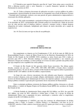 § 2º Entende-se por superávit financeiro, para fins do “caput” deste artigo, para o exercício de
2016 a diferença positiva entre o ativo financeiro e o passivo financeiro, apurado no Balanço
Patrimonial do exercício de 2015.
Art. 42. Todas as despesas decorrentes de aplicações em ações e serviços públicos de saúde e
na manutenção e desenvolvimento do ensino deverão ser consignadas com a Fonte de Recursos Tesouro
- Vinculado pela Constituição, inclusive com uma parcela de gastos administrativos imprescindíveis à
consecução das referidas aplicações.
Art. 43. Não sendo encaminhado o autógrafo do Projeto de Lei Orçamentária de 2016 até o dia
31 de dezembro de 2015, a programação dele constante poderá ser executada até o limite de um doze
avos do valor previsto para as despesas relativas a pessoal e encargos sociais e demais despesas
obrigatórias de caráter continuado, multiplicado pelo número de meses decorridos até a sanção da
respectiva Lei.
Art. 44. Esta Lei entra em vigor na data de sua publicação.
ANEXO I
ANEXO DE METAS FISCAIS
Em cumprimento ao disposto na Lei Complementar nº 101, de 04 de maio de 2000 (Lei de
Responsabilidade Fiscal), o Anexo de Metas Fiscais da Lei de Diretrizes Orçamentárias de 2016, do
Estado do Rio Grande do Sul (LDO/RS 2016) estabelece as metas fiscais para 2016 e indica as
previsões para 2017 e 2018. Havendo mudança no cenário macroeconômico e nas variáveis que
balizaram a fixação dos resultados, as metas poderão ser revistas de modo a permitir uma política fiscal
que seja compatível com o equilíbrio das contas públicas.
O Estado do Rio Grande do Sul apresenta deficit fiscais recorrentes. Nas últimas quatro
décadas, somente em sete anos - 1978, 1989, 1997-1998, 2007-2009, o Estado obteve resultado
orçamentário positivo. No ano de 2014, o Estado do Rio Grande do Sul registrou deficit orçamentário e
primário de R$ 1.267 milhões e de R$ 542 milhões, respectivamente.
Ao longo dos anos, diversos mecanismos têm sido utilizados para financiar o desequilíbrio
entre as receitas e despesas, como, por exemplo, inflação, endividamento, venda de ativos, utilização de
recursos do Sistema Integrado de Administração de Caixa e dos depósitos judiciais. A situação atual das
finanças públicas estaduais é agravada pelo esgotamento desses mecanismos de financiamento.
Entre os principais problemas estruturais das finanças públicas gaúchas, destacam-se a elevada
dívida pública e o deficit do Regime Próprio de Previdência Social (RPPS) dos servidores do Estado
Rio Grande do Sul.
A Dívida Fundada da Administração Direta atingiu R$ 54,8 bilhões, em 2014, dos quais R$
49,3 bilhões, em torno de 90%, referem-se à dívida junto à União. Já o serviço da dívida da
Administração Direta com o pagamento de juros, amortização e comissões sobre os empréstimos
tomados foi de R$ 3,234 bilhões em 2014.
A Lei Complementar nº 148/2014, que trata dos contratos de refinanciamento de dívidas
celebradas entre a União, os Estados, o Distrito Federal e os Municípios, com base na Lei nº
9.496/1997, autoriza a União a alterar a taxa de juros para 4% (quatro por cento) ao ano e a atualização
4F1ADECF 15/05/2015 20:50:26 Página 15 de 30
 
