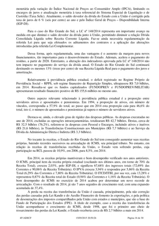 monetária pela variação do Índice Nacional de Preços ao Consumidor Amplo (IPCA), limitando os
encargos de juros e atualização monetária à taxa referencial do Sistema Especial de Liquidação e de
Custódia (Taxa Selic). Atualmente, o saldo devedor da dívida do Estado com a União é corrigido pela
taxa de juros de 6 % (seis por cento) ao ano e pelo Índice Geral de Preços – Disponibilidade Interna
(IGP-DI).
Para o caso do Rio Grande do Sul, a LC nº 148/2014 representa um importante avanço na
medida em que diminui o saldo devedor da dívida junto à União, permitindo diminuir a relação Dívida
Consolidada Líquida sobre Receita Corrente Líquida. Faz-se ainda necessária regulamentação da
referida Lei para que seja efetuados os aditamentos dos contratos e a aplicação das alterações
introduzidas pela referida Lei Complementar.
Dessa forma, após regulamentada, uma das vantagens é o aumento da margem para novos
financiamentos, tão importantes para o desenvolvimento do Estado. Ademais, acelera o pagamento do
resíduo, a partir de 2028. Entretanto, a alteração dos indexadores aprovada pela LC nº 148/2014 não
tem impacto no pagamento do serviço da dívida anual. O Estado do Rio Grande do Sul continuará
destinando os mesmos 13% (treze por cento) de sua Receita Líquida Real para o pagamento dos juros e
amortização.
Relativamente à previdência pública estadual, o deficit registrado no Regime Próprio de
Previdência Social – RPPS, sob regime financeiro de Repartição Simples, ultrapassou R$ 7,0 bilhões,
em 2014. Ressalta-se que os fundos capitalizados (FUNDOPREV e FUNDOPREV/MILITAR)
apresentaram resultado financeiro positivo de R$ 155,6 milhões no mesmo ano.
Outro aspecto relevante relacionado à previdência pública estadual é a proporção entre
servidores ativos e aposentados e pensionistas. Em 1994, a proporção de ativos, em número de
vínculos, correspondia a 57,9% do total, ao passo que em 2014 esta proporção caiu para 46,6% do
total, isto é, o número de aposentados e pensionistas já supera o número de servidores ativos.
Destaca-se, ainda, o elevado grau de rigidez das despesas públicas. As despesas executadas no
ano de 2014, excluídas as operações intraorçamentárias, totalizaram R$ 42,7 bilhões. Destas, cerca de
R$ 32,5 bilhões (76,2%), referem-se às despesas com Pessoal e Encargos, incluindo ativos e inativos
(R$ 21,6 bilhões), às Transferências Constitucionais aos Municípios (R$ 7,7 bilhões) e ao Serviço da
Dívida da Administração Direta e Indireta (R$ 3,3 bilhões).
No tocante às receitas, o Estado do Rio Grande do Sul tem conseguido aumentar suas receitas
próprias, batendo recordes sucessivos na arrecadação de ICMS, seu principal tributo. No entanto, em
relação às receitas de transferências recebidas da União, o Estado vem sofrendo perdas, cuja
participação na RCL passou de 10,9%, em 2006, para 8,5%, em 2014.
Em 2014, as receitas próprias mantiveram o bom desempenho verificado nos anos anteriores.
O ICMS, principal item da receita própria estadual (oscilando nos últimos anos, em torno de 70% da
Receita Total), cresceu 2,03%, pelo IGP-DI, e significou 67,68% dos ingressos totais (72,69% das
Correntes e 90,06% da Receita Tributária). O IPVA cresceu 3,94% e respondeu por 5,86% da Receita
Total (6,29% das Correntes e 7,80% da Receita Tributária). O ITCD/ITBI, por sua vez, caiu 13,28% e
representou 0,87% da Receita total do Estado (0,94% das Correntes e 1,16% da Receita Tributária). O
bom desempenho do ICMS no exercício de 2014 acabou por determinar um novo recorde de
arrecadação. Com o resultado de 2014, já são 7 anos seguidos de crescimento real, com uma expansão
acumulada de 37,4%.
A perda na receita das transferências da União é causada, principalmente, pela não correção
das perdas causadas pela Lei Kandir e do Auxílio Financeiro de fomento às exportações, e pela política
de desonerações dos impostos compartilhados pela União com estados e municípios, que são a base do
Fundo de Participação dos Estados (FPE). A título de exemplo, caso a receita das transferências da
União acompanhasse o crescimento do ICMS, desde 1998, que foi o primeiro ano cheio de
ressarcimento das perdas da Lei Kandir, o Estado receberia cerca de R$ 2,7 bilhões a mais em 2014.
4F1ADECF 15/05/2015 20:50:26 Página 16 de 30
 