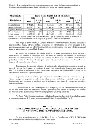 Notas 1 e 2: as receitas e despesas intraorçamentárias , que geram dupla contagem, tendem a se
igualarem, não afetando as metas fiscais projetadas; portando, não estão computadas.
Metas Fixadas Preços Médios de 2015- IGP-DI - R$ milhões
Discriminação
2016 2017 2018
Valor
% PIB-
RS
Valor
% PIB-
RS
Valor
% PIB-
RS
Receita Primária 1
47.502,63 13,22 49.386,96 13,40 50.731,64 13,51
Despesa Primária 2
45.027,27 12,53 45.667,42 12,39 46.922,60 12,50
Superavit Primário 2.475,36 0,69 3.719,54 1,01 3.809,04 1,01
Deficit Nominal 3.330,75 0,93 2.230,62 0,61 2.052,60 0,55
Dívida Líquida 63.637,10 18,11 62.795,48 17,38 61.819,43 16,80
Notas 1 e 2: as receitas e despesas intraorçamentárias , que geram dupla-contagem, tendem a se
igualarem, não afetando as metas fiscais projetadas; portando, não estão computadas.
Para atingir as metas fixadas, o Governo do Estado, com transparência, realismo financeiro e
responsabilidade fiscal, adotará medidas necessárias ao enfrentamento da crise financeira e dos
problemas estruturais, para que o Rio Grande do Sul, nos próximos anos, volte a ser referência nacional
tanto na economia como em qualidade de vida.
No tocante ao incremento das receitas públicas, as ações governamentais serão voltadas à
intensificação do combate à sonegação fiscal, por meio da melhoria dos sistemas de fiscalização
tributária, ao aprimoramento e aceleração da cobrança da dívida ativa nas esferas administrativa e
judicial e à revisão das diretrizes adotadas para a concessão de incentivos fiscais, visando a reduzir seu
impacto sobre a receita atual e futura.
Relativamente às despesas públicas e à modernização administrativa, o governo atuará no
controle rigoroso das despesas, na qualidade do gasto e na racionalização da estrutura e sistemas de
gestão da Administração Direta e Indireta, preservando a prestação dos serviços públicos essenciais na
área da saúde, educação e segurança pública.
O governo criará um ambiente propício para o empreendedorismo, promovendo ações que
visem a atração de empresas, a melhoria da infraestrutura econômica, construindo novos arranjos
institucionais que permitam a ampliação dos investimentos nas áreas de transportes, energia e
saneamento básico.
O enfrentamento da crise também passará por renegociações com a União, como a construção
de um novo pacto federativo, de forma a ampliar a participação dos estados na repartição das receitas
do país, bem como revisão dos desembolsos com pagamento do serviço da dívida.
Por fim, o Poder Executivo continuará estabelecendo as metas bimestrais de resultado primário
e o cronograma mensal de despesa, em cumprimento à Lei de Responsabilidade Fiscal.
ANEXO I.b
AVALIAÇÃO DA SITUAÇÃO FINANCEIRA E ATUARIAL DOS REGIMES
DE PREVIDÊNCIA DO ESTADO DO RIO GRANDE DO SUL
Em atenção ao disposto no art. 4º, inc. IV, § 2º, da Lei Complementar nº 101, de 04/05/2000
(Lei de Responsabilidade Fiscal) cumpre informar o que segue:
4F1ADECF 15/05/2015 20:50:26 Página 21 de 30
 