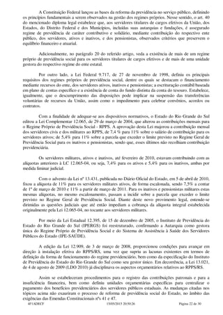 A Constituição Federal lançou as bases da reforma da previdência no serviço público, definindo
os princípios fundamentais a serem observados na gestão dos regimes próprios. Nesse sentido, o art. 40
do mencionado diploma legal estabelece que, aos servidores titulares de cargos efetivos da União, dos
Estados, do Distrito Federal e dos Municípios, incluídas suas autarquias e fundações, é assegurado
regime de previdência de caráter contributivo e solidário, mediante contribuição do respectivo ente
público, dos servidores, ativos e inativos, e dos pensionistas, observados critérios que preservem o
equilíbrio financeiro e atuarial.
Adicionalmente, no parágrafo 20 do referido artigo, veda a existência de mais de um regime
próprio de previdência social para os servidores titulares de cargos efetivos e de mais de uma unidade
gestora do respectivo regime do ente estatal.
Por outro lado, a Lei Federal 9.717, de 27 de novembro de 1998, definiu os principais
requisitos dos regimes próprios de previdência social, dentre os quais se destacam o financiamento
mediante recursos do ente, dos servidores ativos, inativos e pensionistas; a escrituração contábil baseada
em plano de contas específico e a existência de conta do fundo distinta da conta do tesouro. Estabelece,
igualmente, que o descumprimento das disposições pode implicar na suspensão das transferências
voluntárias de recursos da União, assim como o impedimento para celebrar convênios, acordos ou
contratos.
Com a finalidade de adequar-se aos dispositivos normativos, o Estado do Rio Grande do Sul
editou a Lei Complementar 12.065, de 29 de março de 2004, que alterou as contribuições mensais para
o Regime Próprio de Previdência Social - RPPS. A aprovação desta Lei majorou a contribuição mensal
dos servidores civis e dos militares ao RPPS, de 7,4 % para 11% sobre o salário de contribuição para os
servidores ativos; de 5,4% para 11% sobre a parcela que exceder o limite previsto no Regime Geral de
Previdência Social para os inativos e pensionistas, sendo que, esses últimos não recolhiam contribuição
previdenciária.
Os servidores militares, ativos e inativos, até fevereiro de 2010, estavam contribuindo com as
alíquotas anteriores à LC 12.065-04, ou seja, 7,4% para os ativos e 5,4% para os inativos, ambas por
medida liminar judicial.
Com o advento da Lei nº 13.431, publicada no Diário Oficial do Estado, em 5 de abril de 2010,
fixou a alíquota de 11% para os servidores militares ativos, de forma escalonada, sendo 7,5% a contar
de 1º de março de 2010 e 11% a partir de março de 2011. Para os inativos e pensionistas militares estas
mesmas alíquotas, no mesmo escalonamento, passam a incidir sobre a parcela que exceder o limite
previsto no Regime Geral de Previdência Social. Diante deste novo provimento legal, entende-se
dirimidas as questões judiciais que até então impediam a cobrança da alíquota integral estabelecida
originalmente pela Lei 12.065-04, no tocante aos servidores militares.
Por meio da Lei Estadual 12.395, de 15 de dezembro de 2005, o Instituto de Previdência do
Estado do Rio Grande do Sul (IPERGS) foi reestruturado, confirmando a Autarquia como gestora
única do Regime Próprio de Previdência Social e do Sistema de Assistência à Saúde dos Servidores
Públicos do Estado (IPE-SAÚDE).
A edição da Lei 12.909, de 3 de março de 2008, proporcionou condições para avançar em
direção à instalação efetiva do RPPS/RS, uma vez que supriu as lacunas existentes em termos de
definição da forma de funcionamento do regime previdenciário, bem como da especificação do Instituto
de Previdência do Estado do Rio Grande do Sul como seu gestor único. Em decorrência, a Lei 13.021,
de 4 de agosto de 2009 (LDO 2010) já disciplinava os aspectos orçamentários relativos ao RPPS/RS.
Assim se estabeleceram procedimentos para o registro das contribuições patronais e para a
insuficiência financeira, bem como definiu unidades orçamentárias específicas para centralizar o
pagamento dos benefícios previdenciários dos servidores públicos estaduais. As mudanças citadas nos
tópicos acima não exauriram o processo de reforma de previdência social do Estado, no âmbito das
exigências das Emendas Constitucionais nºs 41 e 47.
4F1ADECF 15/05/2015 20:50:26 Página 22 de 30
 