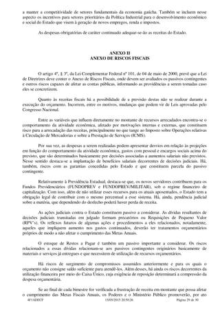 a manter a competitividade de setores fundamentais da economia gaúcha. Também se incluem nesse
aspecto os incentivos para setores prioritários da Política Industrial para o desenvolvimento econômico
e social do Estado que visem à geração de novos empregos, renda e impostos.
As despesas obrigatórias de caráter continuado adequar-se-ão as receitas do Estado.
ANEXO II
ANEXO DE RISCOS FISCAIS
O artigo 4º, § 3º, da Lei Complementar Federal nº 101, de 04 de maio de 2000, prevê que a Lei
de Diretrizes deve conter o Anexo de Riscos Fiscais, onde devem ser avaliados os passivos contingentes
e outros riscos capazes de afetar as contas públicas, informando as providências a serem tomadas caso
eles se concretizem.
Quanto às receitas fiscais há a possibilidade de a previsão destas não se realizar durante a
execução do orçamento. Incorrem, entre os motivos, mudanças que podem vir de Leis aprovadas pelo
Congresso Nacional.
Entre as variáveis que influem diretamente no montante de recursos arrecadados encontra-se o
comportamento da atividade econômica, afetado por motivações internas e externas, que constituem
risco para a arrecadação das receitas, principalmente no que tange ao Imposto sobre Operações relativas
à Circulação de Mercadorias e sobre a Prestação de Serviços (ICMS).
Por sua vez, as despesas a serem realizadas podem apresentar desvios em relação às projeções
em função do comportamento da atividade econômica, gastos com pessoal e encargos sociais acima do
previsto, que são determinados basicamente por decisões associadas a aumentos salariais não previstos.
Nesse sentido destaca-se a implantação de benefícios salariais decorrentes de decisões judiciais. Há,
também, riscos com as garantias concedidas pelo Estado e que constituem parcela do passivo
contingente.
Relativamente à Previdência Estadual, destaca-se que, os novos servidores contribuem para os
Fundos Previdenciários (FUNDOPREV e FUNDOPREV/MILITAR), sob o regime financeiro de
capitalização. Com isso, além de não utilizar esses recursos para os atuais aposentados, o Estado tem a
obrigação legal de contribuir com o mesmo percentual a esse sistema. Há, ainda, pendência judicial
sobre a matéria, que dependendo do desfecho poderá haver perda de receita.
As ações judiciais contra o Estado constituem passivo a considerar. As dívidas resultantes de
decisões judiciais transitadas em julgado formam precatórios ou Requisições de Pequeno Valor
(RPV’s). Os reflexos futuros de algumas ações e procedimentos a eles relacionados, notadamente,
aqueles que impliquem aumento nos gastos continuados, deverão ter tratamentos orçamentários
próprios de modo a não afetar o cumprimento das Metas Anuais.
O estoque de Restos a Pagar é também um passivo importante a considerar. Os riscos
relacionados a essas dívidas relacionam-se aos passivos contingentes originários basicamente de
materiais e serviços já entregues e que necessitem de utilização de recursos orçamentários.
Há riscos de surgimento de compromissos assumidos anteriormente e para os quais o
orçamento não consigne saldo suficiente para atendê-los. Além desses, há ainda os riscos decorrentes da
utilização financeira por meio do Caixa Único, cuja exigência de reposição determinará a compressão da
despesa orçamentária.
Se ao final de cada bimestre for verificada a frustração de receita em montante que possa afetar
o cumprimento das Metas Fiscais Anuais, os Poderes e o Ministério Público promoverão, por ato
4F1ADECF 15/05/2015 20:50:26 Página 29 de 30
 