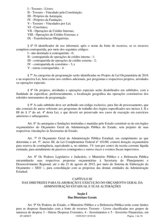 I - Tesouro - Livres;
II - Tesouro - Vinculado pela Constituição;
III - Próprios da Autarquia;
IV - Próprios da Fundação;
V - Tesouro - Vinculados por Lei;
VI - Convênios;
VII - Operações de Crédito Internas;
VIII - Operações de Crédito Externas; e
IX - Transferências Obrigatórias.
§ 6º O identificador de uso informará, após o nome da fonte de recursos, se os recursos
compõem contrapartida, por meio dos seguintes códigos:
I - não destinado à contrapartida - 0;
II - contrapartida de operações de crédito interna - 1;
III - contrapartida de operações de crédito externa - 2;
IV - contrapartida de convênios - 3; e
V - outras contrapartidas - 4.
§ 7º As categorias de programação serão identificadas no Projeto de Lei Orçamentária de 2016
e na respectiva Lei, bem como nos créditos adicionais, por programas e respectivos projetos, atividades
ou operações especiais.
§ 8º Os projetos, atividades e operações especiais serão desdobrados em subtítulos, com a
finalidade de especificar, preferencialmente, a localização geográfica das operações constitutivas dos
referidos instrumentos de programação.
§ 9º A cada subtítulo deve ser atribuído um código exclusivo, para fins de processamento, que
não constará do anexo referente aos programas de trabalho dos órgãos especificados nos incisos I, II e
III do § 1º do art. 4º desta Lei, e que deverá ser preservado nos casos de execução em exercícios
anteriores e subsequentes.
Art. 6º As autarquias e fundações instituídas e mantidas pelo Estado constituir-se-ão em órgãos
orçamentários do Orçamento Geral da Administração Pública do Estado, sem prejuízo de suas
respectivas vinculações às Secretarias de Estado.
Art. 7º O Orçamento Geral da Administração Pública Estadual, em cumprimento ao que
determina o art. 5º, inciso III, da Lei Complementar Federal nº 101/00, conterá dotação orçamentária
para reserva de contingência, equivalendo a, no mínimo, 1% (um por cento) da receita corrente líquida
estimada, para atendimento de passivos contingentes e outros riscos e eventos fiscais imprevistos.
Art. 8º Os Poderes Legislativo e Judiciário, o Ministério Público e a Defensoria Pública
encaminharão suas respectivas propostas orçamentárias à Secretaria do Planejamento e
Desenvolvimento Regional, até o dia 21 de agosto de 2015, por meio do Sistema de Elaboração do
Orçamento − SEO −, para consolidação com as propostas das demais entidades da Administração
Estadual.
CAPÍTULO III
DAS DIRETRIZES PARA ELABORAÇÃO E EXECUÇÃO DO ORÇAMENTO GERAL DA
ADMINISTRAÇÃO ESTADUAL E SUAS ALTERAÇÕES
Seção I
Das Diretrizes Gerais
Art. 9º Os Poderes do Estado, o Ministério Público e a Defensoria Pública terão como limites
para as despesas financiadas com a fonte de recursos Tesouro - Livres classificadas nos grupos de
natureza de despesa 3 - Outras Despesas Correntes, 4 - Investimentos e 5 - Inversões Financeiras, em
4F1ADECF 15/05/2015 20:50:26 Página 3 de 30
 