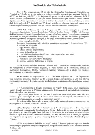 Das Disposições sobre Débitos Judiciais
Art. 13. Nos termos do art. 97 do Ato das Disposições Constitucionais Transitórias da
Constituição Federal e em face da opção pelo regime especial de pagamento nos termos do Decreto nº
47.063, de 8 de março de 2010, a Lei Orçamentária para o exercício econômico-financeiro de 2016
incluirá dotação correspondente a 1,5% (um inteiro e cinco décimos por cento) da receita corrente
líquida destinada ao pagamento de precatórios judiciários, da Administração Direta e Indireta, na forma
do § 1º, inciso I, e do § 2º do aludido art. 97, ficando incluídos em tal regime os precatórios que ora se
encontram pendentes de pagamento, e os que vierem a ser emitidos durante a sua vigência.
§ 1º O Poder Judiciário, até o dia 1º de agosto de 2015, enviará aos órgãos e às entidades
devedoras, à Secretaria da Fazenda, Contadoria e Auditoria-Geral do Estado – CAGE – e à Secretaria
do Planejamento e Desenvolvimento Regional, por meio eletrônico, as relações de dados cadastrais dos
precatórios e a relação dos débitos deferidos até 1º de julho de 2015, esta discriminada por órgão da
Administração Direta, autarquias e fundações, e por grupo de natureza de despesa, especificando:
I - número da ação originária;
II - data do ajuizamento da ação originária, quando ingressada após 31 de dezembro de 1999;
III - número do precatório;
IV - tipo de causa julgada;
V - data da autuação do precatório;
VI - nome do beneficiário;
VII - valor individualizado por beneficiário e total do precatório a ser pago;
VIII - data do trânsito em julgado;
IX - número da Vara ou Comarca de origem; e
X - nome do Município da Comarca de origem.
§ 2º Os órgãos e entidades devedores, referidos no § 1º deste artigo, comunicarão à Secretaria
do Planejamento e Desenvolvimento Regional, no prazo máximo de 5 (cinco) dias, contado do
recebimento da relação dos débitos, eventuais divergências verificadas entre a relação e os processos
que originaram os precatórios recebidos.
Art. 14. Em face das disposições da Lei nº 13.756, de 15 de julho de 2011, a Lei Orçamentária
para o exercício econômico-financeiro de 2016 incluirá dotação correspondente a 1,5% (um inteiro e
cinco décimos por cento) da receita corrente líquida destinada ao pagamento de requisições de pequeno
valor.
§ 1º Adicionalmente à dotação estabelecida no “caput” deste artigo, a Lei Orçamentária
incluirá dotação equivalente a 40% (quarenta por cento) do incremento da arrecadação da cobrança da
dívida ativa, observado o seguinte:
I - para realização do aporte, em cada mês, o incremento da arrecadação da dívida ativa será
verificado pela comparação do valor da dívida ativa arrecadado no segundo mês anterior ao do
respectivo aporte com aquele arrecadado no terceiro mês anterior; e
II - serão excluídos da apuração os valores relacionados a eventuais novos programas especiais
de recuperação de créditos da Fazenda Estadual.
§ 2º As dotações estabelecidas no “caput” e no § 1º deste artigo destinar-se-ão ao pagamento
de requisições de pequeno valor da Administração Direta e Indireta, já vencidas, vincendas e àquelas
que vierem a ser expedidas pelo Poder Judiciário e tiverem data de vencimento, nos termos legais,
durante a vigência do exercício econômico-financeiro de 2016, excetuando-se as requisições reguladas
por lei própria, em especial as expedidas pela Justiça Federal, Justiça do Trabalho e Juizados Especiais
Federais.
§ 3º Se as dotações estabelecidas no “caput” e no § 1º deste artigo forem superiores ao valor
necessário para pagamento integral das requisições, o depósito mensal limitar-se-á à totalidade do valor
devido no mês.
4F1ADECF 15/05/2015 20:50:26 Página 5 de 30
 
