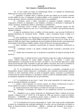 Seção III
Das Vedações e Transferências de Recursos
Art. 15. Fica vedado aos órgãos da Administração Direta e às entidades da Administração
Indireta prever recursos para atender a despesas com:
I - pagamento, a qualquer título, a empresas privadas que tenham em seu quadro societário
servidor público da ativa, ou empregado de empresa pública, ou de sociedade de economia mista, por
serviços prestados, inclusive consultoria, assistência técnica ou assemelhados;
II - subvenções sociais a clubes, associações ou quaisquer entidades congêneres que
congreguem servidores ou empregados e seus familiares, excetuados os destinados à manutenção de
creches e hospitais, atendimentos médicos, odontológicos e ambulatoriais;
III - subvenções sociais e auxílios às instituições privadas, ressalvadas aquelas sem fins
lucrativos, observado o disposto nos arts. 16 e 17 da Lei Federal nº 4.320/64, e que preencham uma das
seguintes condições:
a) sejam de atendimento direto ao público, de forma gratuita, e que possuam Certificado de
Entidade Beneficente de Assistência Social – CEBAS – junto à Assistência Social, à Saúde ou à
Educação;
b) sejam qualificadas como Organização da Sociedade Civil de Interesse Público – OSCIP –,
com termo de parceria firmado com o Poder Público Estadual, de acordo com a Lei nº 12.901, de 11 de
janeiro de 2008, que dispõe sobre a qualificação de pessoa jurídica de direito privado como Organização
da Sociedade Civil de Interesse Público, institui o Termo de Parceria e dá outras providências; e
c) sejam vinculadas a organismos internacionais de natureza filantrópica, institucional ou
assistencial;
IV - contribuição corrente e de capital à entidade privada, ressalvada a autorizada em lei
específica; e
V - auxílios para investimento que se incorporem ao patrimônio de empresas privadas de fins
lucrativos.
Parágrafo único. A vedação prevista no inciso III deste artigo não se aplica às destinações para
eventos culturais tradicionais de caráter público realizados há, no mínimo, 5 (cinco) anos
ininterruptamente, aos programas da área da cultura, em ambos os casos desde que haja prévia e ampla
seleção promovida pelo órgão concedente ou pelo ente público convenente, bem como as atividades de
fomento desenvolvidas por meio dos Arranjos Produtivos Locais e das incubadoras tecnológicas.
Art. 16. As transferências de recursos do Estado para os municípios, consignadas na Lei
Orçamentária, inclusive auxílios financeiros e contribuições, serão realizadas exclusivamente mediante
convênio ou outro instrumento formal, na forma da legislação vigente, ressalvadas as transferências
constitucionais de receitas tributárias e as destinadas a atender a estado de calamidade pública e situação
de emergência, legalmente reconhecidos por ato governamental.
§ 1º As transferências de que trata o “caput” deste artigo dependerão de comprovação, por
parte do município beneficiado, do seguinte:
I - regular e eficaz aplicação, no exercício anterior, do mínimo constitucional em ações e
serviços públicos de saúde e na manutenção e no desenvolvimento do ensino;
II - regular prestação de contas relativa a convênio em execução ou já executado;
III - instituição e arrecadação dos tributos de sua competência, previstos na Constituição
Federal; e
IV - adimplência com os órgãos integrantes da Administração Direta e Indireta do Estado,
segundo o disposto na Lei nº 10.697, de 12 de janeiro de 1996, que autoriza a criação do Cadastro
Informativo − CADIN/RS − das pendências perante órgãos e entidades da Administração Pública
Estadual e dá outras providências, e em suas alterações posteriores.
§ 2º As transferências de recursos mencionadas no “caput” deste artigo estarão condicionadas
ao aporte de contrapartida pelo município beneficiado, de acordo com sua classificação em relação ao
Índice de Desenvolvimento Socioeconômico - IDESE -, calculado pela Fundação de Economia e
4F1ADECF 15/05/2015 20:50:26 Página 6 de 30
 