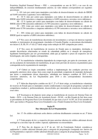 Estatística Siegfried Emanuel Heuser − FEE −, correspondente ao ano de 2013, e no caso de sua
indisponibilidade, do exercício imediatamente anterior, no valor mínimo correspondente aos seguintes
percentuais:
I - 6% (seis por cento) para municípios com índice de desenvolvimento no cálculo do IDESE
até 0,649 (seiscentos e quarenta e nove milésimos);
II - 10 % (dez por cento) para municípios com índice de desenvolvimento no cálculo do
IDESE entre 0,650 (seiscentos e cinquenta milésimos) e 0,699 (seiscentos e noventa e nove milésimos);
III - 15 % (quinze por cento) para municípios com índice de desenvolvimento no cálculo do
IDESE entre 0,700 (setecentos milésimos) e 0,749 (setecentos e quarenta e nove milésimos);
IV - 20% (vinte por cento) para municípios com índice de desenvolvimento no cálculo do
IDESE entre 0,750 (setecentos e cinquenta milésimos) e 0,799 (setecentos e noventa e nove milésimos);
e
V - 30% (trinta por cento) para municípios com índice de desenvolvimento no cálculo do
IDESE igual ou superior a 0,800 (oitocentos milésimos).
§ 3º Nos casos de transferências decorrentes de investimentos e serviços de interesse regional,
incluídos os instrumentos de programação vinculados à Consulta Popular, os percentuais discriminados
nos incisos I, II, III, IV e V do § 2º deste artigo terão redução de 50% (cinquenta por cento).
§ 4º Nos casos de transferências de recursos do Estado para os municípios, destinadas a
atender decorrências relacionadas ao estado de calamidade pública ou à situação de emergência,
legalmente homologados por ato governamental, ainda que já expirado o prazo do respectivo ato de
homologação, não serão exigidas contrapartidas.
§ 5º As transferências voluntárias dependerão da comprovação, por parte do convenente, até o
ato da assinatura do instrumento de transferência, de que existe previsão de recursos orçamentários para
contrapartida na lei orçamentária do município.
§ 6º Caberá ao órgão concedente verificar a implementação das condições previstas nos
parágrafos anteriores deste artigo, bem como exigir da autoridade competente do município declaração
que ateste o cumprimento dessas disposições, subsidiada nos balanços contábeis de 2015 e dos
exercícios anteriores, da Lei Orçamentária para 2016 e dos correspondentes documentos
comprobatórios.
§ 7º Além das disposições contidas nos §§ 1º, 2º e 4º deste artigo, as transferências voluntárias
de recursos do Estado para os municípios estarão condicionadas à execução de programas e projetos de
competência estadual e, preferencialmente, desenvolvidos por intermédio de consórcios formados por
esses entes.
§ 8º Excetuam-se do disposto neste artigo as transferências de recursos do Sistema Único de
Saúde − SUS − e do Sistema Único de Assistência Social − SUAS − no Rio Grande do Sul, bem como
as provenientes do Programa Passe Livre Estudantil, de que trata a Lei nº 14.307, de 25 de setembro de
2013, que institui o Programa Passe Livre Estudantil e cria o Fundo Estadual do Passe Livre Estudantil.
Seção IV
Das Alterações da Lei Orçamentária
Art. 17. Os créditos adicionais serão abertos conforme detalhamento constante no art. 5º desta
Lei.
§ 1º Cada projeto de lei e a respectiva lei para autorizar abertura de créditos adicionais deverá
restringir-se a um único tipo de crédito: especial, suplementar ou extraordinário.
§ 2º Para fins do disposto no § 8º do art. 165 da Constituição Federal, considera-se
suplementar o crédito adicional efetuado para a categoria de programação consignada nos Anexos da
Lei Orçamentária e especial o crédito adicional efetuado para a categoria de programação inexistente.
4F1ADECF 15/05/2015 20:50:26 Página 7 de 30
 