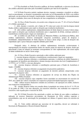 § 3º Fica facultado ao Poder Executivo publicar, de forma simplificada, os decretos de abertura
dos créditos adicionais aprovados pela Assembleia Legislativa por meio de lei específica.
§ 4º O Poder Executivo poderá, mediante decreto, transpor, remanejar e transferir ou utilizar,
total ou parcialmente, as dotações orçamentárias aprovadas na Lei Orçamentária de 2016 e em créditos
adicionais, em decorrência da extinção, transformação, transferência, incorporação ou desmembramento
de órgãos e entidades, bem como de alterações de suas competências ou atribuições.
Art. 18. Fica o Poder Executivo, de acordo com o disposto nos arts. 7º, 42 e 43 da Lei Federal
nº 4.320/64, autorizado a:
I - abrir, durante o exercício, até o limite de 5% (cinco por cento) do total da despesa inicial
fixada, créditos suplementares para suprir as dotações que resultarem insuficientes;
II - abrir créditos suplementares, independentemente do limite disposto no inciso I deste artigo,
para suprir as dotações que resultarem insuficientes para o pagamento da dívida, sentenças judiciais e
transferências constitucionais e legais aos municípios; e
III - no âmbito de cada Poder do Estado, do Ministério Público e da Defensoria Pública, abrir
créditos suplementares, inclusive remanejando categorias econômicas, grupos de despesas e
modalidades, independentemente do limite disposto no inciso I deste artigo, à conta de dotações não
empenhadas após o prazo final para empenho definido pela CAGE.
Parágrafo único. A abertura de créditos suplementares destinados exclusivamente à
reprogramação de dotações orçamentárias dentro do mesmo grupo de natureza de despesa, desde que
apresentada a fonte de redução no montante correspondente ao valor suplementado, não estará sujeita
ao limite estabelecido no inciso I deste artigo.
Art. 19. Fica o Poder Executivo autorizado a abrir créditos adicionais para:
I - executar despesas referentes a transferências constitucionais e legais aos municípios;
II - executar despesas referentes a contribuições patronais, à cobertura de déficit financeiro e
ao pagamento de benefícios previdenciários e demais encargos decorrentes das Leis Complementares nº
13.757/11 e nº 13.758/11, e em suas alterações;
III - executar despesas referentes a contribuições patronais para o Fundo de Assistência à
Saúde − FAS/RS;
IV - executar despesas referentes ao pagamento de precatórios judiciários;
V - executar despesas referentes ao pagamento de decisões judiciais categorizadas como
requisições de pequeno valor;
VI - executar despesas referentes ao pagamento de serviço da dívida dos Órgãos da
Administração Pública Estadual;
VII - executar despesas cujos empenhos forem cancelados no encerramento do exercício de
2015, até o limite dos valores estornados nos respectivos projetos/atividades/operações especiais;
VIII – utilizar recursos financeiros oriundos de convênios e de operações de crédito, inclusive
suas respectivas contrapartidas; e
IX - atender despesas eleitas em consulta direta à população nos termos da Lei nº 11.179, de
25 de junho de 1998, e em suas alterações, de exercícios anteriores, não realizadas nos respectivos
exercícios e não orçadas para o exercício de 2016.
Art. 20. O Poder Executivo fica autorizado a reabrir, nos limites de seus saldos e mediante a
indicação de recursos financeiros provenientes do Orçamento de 2016, créditos especiais e
extraordinários cujo ato de autorização for promulgado nos últimos 4 (quatro) meses do exercício de
2015.
Art. 21. Todo crédito adicional que necessitar de lei específica, deverá ser solicitado à
Secretaria do Planejamento e Desenvolvimento Regional.
4F1ADECF 15/05/2015 20:50:26 Página 8 de 30
 