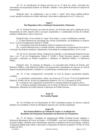 Art. 22. As classificações da despesa previstas no art. 5º desta Lei, título e descrição dos
instrumentos de programação poderão ser alterados, mantido o valor global da dotação da categoria de
programação.
Parágrafo único. As modificações a que se refere o “caput” deste artigo também poderão
ocorrer quando da abertura de créditos adicionais, observadas as disposições do art. 21 desta Lei.
Seção V
Das Disposições sobre a Limitação Orçamentária e Financeira
Art. 23. O Poder Executivo, por meio de decreto, até 30 (trinta) dias após a publicação da Lei
Orçamentária de 2016, disporá sobre a execução orçamentária e o cumprimento da meta de resultado
primário estabelecida no Anexo I desta Lei.
Parágrafo único. O ato referido no “caput” deste artigo, e os que o modificarem, conterão:
I - as metas bimestrais de arrecadação das receitas orçamentárias, em atendimento ao disposto
no art. 13 da Lei Complementar Federal nº 101/00;
II - o cronograma mensal de desembolso relativo às despesas do exercício; e
III - as metas bimestrais para o resultado primário, demonstrando a programação das receitas e
a execução das despesas primárias, evidenciando a necessidade de contingenciamento, se for o caso.
Art. 24. Se for necessário efetuar a limitação de empenho e a movimentação financeira de que
trata o art. 9º da Lei Complementar Federal nº 101/00, o Poder Executivo apurará o montante
necessário e informará aos Poderes Legislativo e Judiciário, ao Ministério Público e à Defensoria
Pública.
Parágrafo único. O montante da limitação a ser procedida pelos Poderes do Estado, pelo
Ministério Público e pela Defensoria Pública será proporcional à participação de cada um no total da
despesa orçamentária primária, excluindo-se as transferências constitucionais aos municípios.
Art. 25. A base contingenciável corresponde ao total da despesa orçamentária primária,
excluídas:
I - as vinculações constitucionais e legais, nos termos do § 2º do art. 9º da Lei Complementar
Federal nº 101/00 e do art. 28 da Lei Complementar Federal nº 141, de 13 de janeiro de 2012;
II - as despesas com o pagamento de precatórios e sentenças judiciais de pequeno valor; e
III - as despesas primárias financiadas com as Fontes de Recursos Convênios, Transferências
Obrigatórias, Operações de Crédito Internas e Operações de Crédito Externas.
Seção VI
Da Consulta Popular
Art. 26. O Projeto de Lei Orçamentária de 2016 contemplará projetos de interesse regional
definidos em assembleias e fóruns de abrangência regional e por consulta à população.
Seção VII
Das Normas Relativas ao Controle de Custos e à Avaliação dos
Resultados dos Programas Financiados com Recursos dos Orçamentos
Art. 27. Os Órgãos e Entidades da Administração Pública Estadual deverão implantar o
Sistema de Informações de Custos do Estado – CUSTOS/RS – com vista à modernização e à eficiência
da gestão pública, adotando novas metodologias gerenciais e parâmetros de boa governança, conforme
cronograma definido pela CAGE e observadas as disposições do Decreto Estadual nº 49.766, de 30 de
outubro de 2012.
4F1ADECF 15/05/2015 20:50:26 Página 9 de 30
 