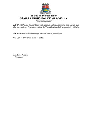 Estado do Espírito Santo

CÂMARA MUNICIPAL DE VILA VELHA
"Deus seja Louvado"
Art. 4º - O Procon Itinerante deverá atender preferencialmente aos bairros que
não têm sede do Procon municipal de Vila Velha instalados naquela localidade
.
Art. 5º - Esta Lei entra em vigor na data de sua publicação.
Vila Velha - ES, 29 de maio de 2013.

Anadelso Pereira
Vereador

 