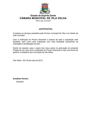 Estado do Espírito Santo

CÂMARA MUNICIPAL DE VILA VELHA
"Deus seja Louvado"

JUSTIFICATIVA
O acesso ao serviços prestados pelo Procon municipal de Vila é um direito de
todo munícipe .
Com a instituição do Procon itinerante o acesso de toda a população será
facilitado, bem como será viabilizado com mais facilidade campanhas de
orientação e fiscalização em loco.
Diante do exposto, peço o apoio dos meus pares na aprovação do presente
Projeto de Lei, pois uma a instituição do Procon itinerante é mais uma forma de
garantir a cidadania dos munícipes de Vila Velha.

Vila Velha - ES, 29 de maio de 2013.

Anadelso Pereira.
Vereador

 