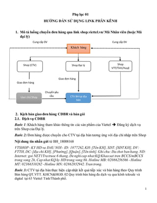 1
Phụ lục 01
HƯỚNG DẪN SỬ DỤNG LINK PHÂN KÊNH
1. Mô tả luồng chuyển đơn hàng qua link shop.viettel.vn/ Mã Nhân viên (hoặc Mã
đại lý)
2. Kịch bản giao đơn hàng CĐBR và bán gói
2.1. Dịch vụ CĐBR
Bước 1: Khách hàng tham khảo thông tin các sản phẩm của Viettel  Đăng ký dịch vụ
trên Shop của Đại lý.
Bước 2: Đơn hàng được chuyển cho CTV tại địa bàn tương ứng với địa chỉ nhập trên Shop
Nội dung tin nhắn gửi từ BH_18008168
VTSHOP -KY HD va DAU NOI - ID: 1877262, KH: [Tên KH], SDT:[SĐT KH], DV:
FTTH, DC:[địa chỉ KH], [Phường], [Quận], [Tên tỉnh]. Ghi chu: Da chot ban hang. ND:
Internet: goi NET1Tratruoc 6 thang. Denghicap nhatKQ Khaosat tren BCCS/mBCCS
trong vong 2h, Cap nhatKQ ky HD trong vong 8h. Hotline MB: 02086256566 -Hotline
MT: 02366510282 -Hotline MN: 02862852942. Tran trong.
Bước 3: CTV tại địa bàn thực hiện cập nhật kết quả tiếp xúc và bán hàng theo Quy trình
Bán hàng QT.VTT. KHCN&HGĐ. 02 Quy trình bán hàng đa dịch vụ qua kênh telesale và
digital tại 63 Viettel Tỉnh/Thành phố.
Khách hàng
Shop (CTV) Shop Đại lý Shop
VTT/Tỉnh/Huyệ
n
User chủ Shop CTV BH tại địa
bàn
Chuyểnyêu
cầu
Cung cấp DVCung cấp DV
Giao đơn hàng
Giao đơn hàng
 