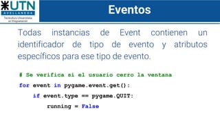 Eventos
Todas instancias de Event contienen un
identificador de tipo de evento y atributos
específicos para ese tipo de evento.
# Se verifica si el usuario cerro la ventana
for event in pygame.event.get():
if event.type == pygame.QUIT:
running = False
 