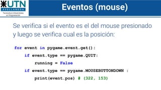 Eventos (mouse)
Se verifica si el evento es el del mouse presionado
y luego se verifica cual es la posición:
for event in pygame.event.get():
if event.type == pygame.QUIT:
running = False
if event.type == pygame.MOUSEBUTTONDOWN :
print(event.pos) # (322, 153)
 