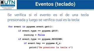 Eventos (teclado)
Se verifica si el evento es el de una tecla
presionada y luego se verifica cual es la tecla:
for event in pygame.event.get():
if event.type == pygame.QUIT:
running = False
if event.type == pygame.KEYDOWN:
if event.key == pygame.K_o:
print("Se presiono la tecla o")
 