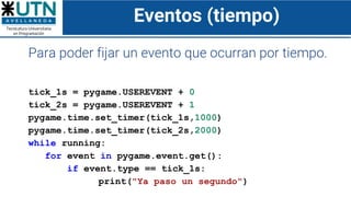Eventos (tiempo)
Para poder fijar un evento que ocurran por tiempo.
tick_1s = pygame.USEREVENT + 0
tick_2s = pygame.USEREVENT + 1
pygame.time.set_timer(tick_1s,1000)
pygame.time.set_timer(tick_2s,2000)
while running:
for event in pygame.event.get():
if event.type == tick_1s:
print("Ya paso un segundo")
 