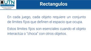 Rectangulos
En cada juego, cada objeto requiere un conjunto
de límites fijos que definen el espacio que ocupa.
Estos límites fijos son esenciales cuando el objeto
interactúa o “choca” con otros objetos.
 