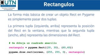 Rectangulos
La forma más básica de crear un objeto Rect en Pygame
es simplemente pasar dos tuplas.
La primera tupla (izquierda, arriba) representa la posición
del Rect en la ventana, mientras que la segunda tupla
(ancho, alto) representa las dimensiones del Rect.
# Se dibuja un cuadrado amarillo
rectangulo = pygame.Rect((30, 30), (60,60))
pygame.draw.rect(screen, (255, 255, 0), rectangulo)
 
