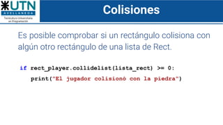 Colisiones
Es posible comprobar si un rectángulo colisiona con
algún otro rectángulo de una lista de Rect.
if rect_player.collidelist(lista_rect) >= 0:
print("El jugador colisionó con la piedra")
 