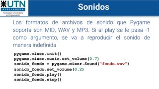 Sonidos
Los formatos de archivos de sonido que Pygame
soporta son MID, WAV y MP3. Si al play se le pasa -1
como argumento, se va a reproducir el sonido de
manera indefinida
pygame.mixer.init()
pygame.mixer.music.set_volume(0.7)
sonido_fondo = pygame.mixer.Sound("fondo.wav")
sonido_fondo.set_volume(0.2)
sonido_fondo.play()
sonido_fondo.stop()
 