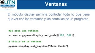 Ventanas
El módulo display permite controlar todo lo que tiene
que ver con las ventanas y las pantallas de un programa.
#Se crea una ventana
screen = pygame.display.set_mode([500, 500])
# Título de la ventana
pygame.display.set_caption(“Hola Mundo”)
 