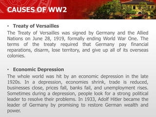 CAUSES OF WW2
• Treaty of Versailles
The Treaty of Versailles was signed by Germany and the Allied
Nations on June 28, 1919, formally ending World War One. The
terms of the treaty required that Germany pay financial
reparations, disarm, lose territory, and give up all of its overseas
colonies.
• Economic Depression
The whole world was hit by an economic depression in the late
1920s. In a depression, economies shrink, trade is reduced,
businesses close, prices fall, banks fail, and unemployment rises.
Sometimes during a depression, people look for a strong political
leader to resolve their problems. In 1933, Adolf Hitler became the
leader of Germany by promising to restore German wealth and
power.
 