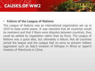 • Failure of the League of Nations
The League of Nations was an international organization set up in
1919 to keep world peace. It was intended that all countries would
be members and that if there were disputes between countries, they
could be settled by negotiation rather than by force. The League of
Nations was a good idea, but ultimately a failure. Not all countries
joined the league and the League had no army to prevent military
aggression such as Italy’s invasion of Ethiopia in Africa or Japan’s
invasion of Manchuria in China.
CAUSES OF WW2
 