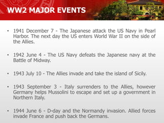 WW2 MAJOR EVENTS
• 1941 December 7 - The Japanese attack the US Navy in Pearl
Harbor. The next day the US enters World War II on the side of
the Allies.
• 1942 June 4 - The US Navy defeats the Japanese navy at the
Battle of Midway.
• 1943 July 10 - The Allies invade and take the island of Sicily.
• 1943 September 3 - Italy surrenders to the Allies, however
Germany helps Mussolini to escape and set up a government in
Northern Italy.
• 1944 June 6 - D-day and the Normandy invasion. Allied forces
invade France and push back the Germans.
 