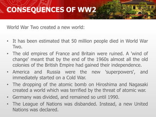 CONSEQUENCES OF WW2
World War Two created a new world:
• It has been estimated that 50 million people died in World War
Two.
• The old empires of France and Britain were ruined. A 'wind of
change' meant that by the end of the 1960s almost all the old
colonies of the British Empire had gained their independence.
• America and Russia were the new 'superpowers', and
immediately started on a Cold War.
• The dropping of the atomic bomb on Hiroshima and Nagasaki
created a world which was terrified by the threat of atomic war.
• Germany was divided, and remained so until 1990.
• The League of Nations was disbanded. Instead, a new United
Nations was declared.
 
