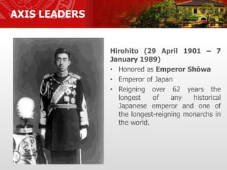 AXIS LEADERS
Hirohito (29 April 1901 – 7
January 1989)
• Honored as Emperor Shōwa
• Emperor of Japan
• Reigning over 62 years the
longest of any historical
Japanese emperor and one of
the longest-reigning monarchs in
the world.
 