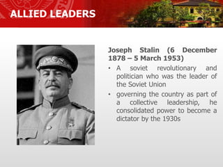 ALLIED LEADERS
Joseph Stalin (6 December
1878 – 5 March 1953)
• A soviet revolutionary and
politician who was the leader of
the Soviet Union
• governing the country as part of
a collective leadership, he
consolidated power to become a
dictator by the 1930s
 