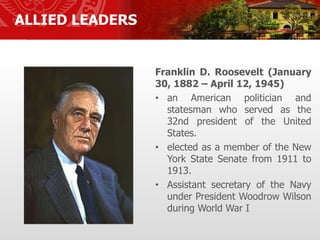 ALLIED LEADERS
Franklin D. Roosevelt (January
30, 1882 – April 12, 1945)
• an American politician and
statesman who served as the
32nd president of the United
States.
• elected as a member of the New
York State Senate from 1911 to
1913.
• Assistant secretary of the Navy
under President Woodrow Wilson
during World War I
 