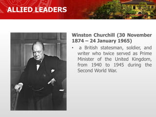 ALLIED LEADERS
Winston Churchill (30 November
1874 – 24 January 1965)
• a British statesman, soldier, and
writer who twice served as Prime
Minister of the United Kingdom,
from 1940 to 1945 during the
Second World War.
 