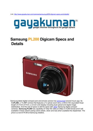 Link: http://www.gayakuman.com/camera/samsung-pl200-digicam-specs-and-details/<br />Samsung PL200 Digicam Specs and Details<br />Samsung latest digital compact poin-and-shoots camera has announced several hours ago. Its thePL200, a 14.2MP camera that features a 7x optical zoom lens, a 35mm film equivalent focal length of 31mm-217mm, a 3-inch LCD display including dual optical and digital image stabilization. And the rest of specs is still the same with other Samsung digital compact cameras. Samsung PL200 has capability of 720p HD video at 30fps in H.264 format and it will available in three variant casing colors (black, silver and red) when available this September. The price is a bot $179.99 at Samsung retailers.<br />
