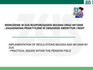WDROŻENIE W ZUS ROZPORZĄDZEŃ 883/2004 ORAZ 987/2009
- ZAGADNIENIA PRAKTYCZNE W OBSZARZE EMERYTUR I RENT




  IMPLEMENTATION OF REGULATIONS 883/2004 AND 987/2009 BY
  ZUS
  - PRACTICAL ISSUES WITHIN THE PENSION FIELD




                                                       2
 
