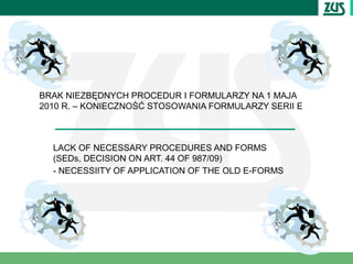 BRAK NIEZBĘDNYCH PROCEDUR I FORMULARZY NA 1 MAJA
2010 R. – KONIECZNOŚĆ STOSOWANIA FORMULARZY SERII E



  LACK OF NECESSARY PROCEDURES AND FORMS
  (SEDs, DECISION ON ART. 44 OF 987/09)
  - NECESSIITY OF APPLICATION OF THE OLD E-FORMS
 