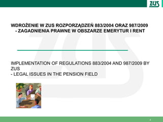 WDROŻENIE W ZUS ROZPORZĄDZEŃ 883/2004 ORAZ 987/2009
 - ZAGADNIENIA PRAWNE W OBSZARZE EMERYTUR I RENT




IMPLEMENTATION OF REGULATIONS 883/2004 AND 987/2009 BY
ZUS
- LEGAL ISSUES IN THE PENSION FIELD




                                                         4
 