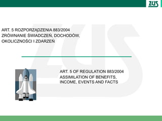 ART. 5 ROZPORZĄDZENIA 883/2004
ZRÓWNANIE ŚWIADCZEŃ, DOCHODÓW,
OKOLICZNOŚCI I ZDARZEŃ




                      ART. 5 OF REGULATION 883/2004
                      ASSIMILATION OF BENEFITS,
                      INCOME, EVENTS AND FACTS
 