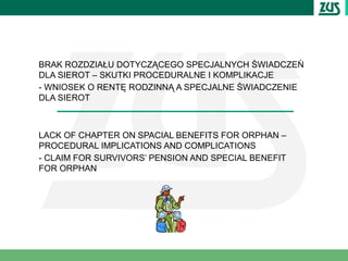 BRAK ROZDZIAŁU DOTYCZĄCEGO SPECJALNYCH ŚWIADCZEŃ
DLA SIEROT – SKUTKI PROCEDURALNE I KOMPLIKACJE
- WNIOSEK O RENTĘ RODZINNĄ A SPECJALNE ŚWIADCZENIE
DLA SIEROT



LACK OF CHAPTER ON SPACIAL BENEFITS FOR ORPHAN –
PROCEDURAL IMPLICATIONS AND COMPLICATIONS
- CLAIM FOR SURVIVORS’ PENSION AND SPECIAL BENEFIT
FOR ORPHAN
 