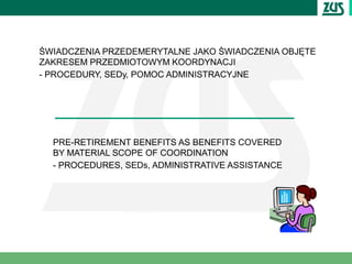 ŚWIADCZENIA PRZEDEMERYTALNE JAKO ŚWIADCZENIA OBJĘTE
ZAKRESEM PRZEDMIOTOWYM KOORDYNACJI
- PROCEDURY, SEDy, POMOC ADMINISTRACYJNE




  PRE-RETIREMENT BENEFITS AS BENEFITS COVERED
  BY MATERIAL SCOPE OF COORDINATION
  - PROCEDURES, SEDs, ADMINISTRATIVE ASSISTANCE
 