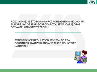 ROZCIĄGNIĘCIE STOSOWANIA ROZPORZĄDZENIA 883/2004 NA
EUROPEJSKI OBSZAR GOSPODARCZY, SZWAJCARIĘ ORAZ
OBYWATELI PAŃSTW TRZECICH




  EXTENSION OF REGULATION 883/2004 TO EEA
  COUNTRIES, SWITZERLAND AND THIRD COUNTRIES
  NATIONALS
 