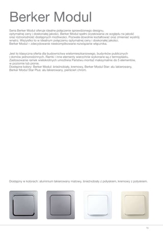 Seria Berker Modul oferuje idealne połączenie sprawdzonego designu,
optymalnej ceny i doskonałej jakości. Berker Modul spełni oczekiwania ze względu na jakość
oraz różnorodność dostępnych możliwości. Pozwala dowolnie kształtować oraz zmieniać wystrój
wnętrz. Wszystko to w idealnym połączeniu optymalnej ceny i doskonałej jakości.
Berker Modul – zdecydowanie nieskomplikowane rozwiązanie włącznika.
Jest to klasyczna oferta dla budownictwa wielomieszkaniowego, budynków publicznych
i domów jednorodzinnych. Ramki i inne elementy wierzchnie wykonane są z termoplastu.
Zastosowanie ramek wielokrotnych umożliwia Państwu montaż maksymalnie do 5 elementów,
w poziomie lub pionie.
Dostępne kolory: Berker Modul: śnieżnobiały, kremowy, Berker Modul Star: alu lakierowany,
Berker Modul Star Plus: alu lakierowany, pierścień chrom.
Berker Modul
Dostępny w kolorach: aluminium lakierowany matowy, śnieżnobiały z połyskiem, kremowy z połyskiem.
15
 