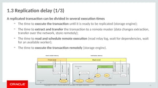 Copyright © 2017, Oracle and/or its afliates. All rights reserved. Dublin, 26th September 2017
1.3 Replicatio delay (1/3)
A replicaited itraosactio cao be divided io several executio tmes
– The tme to execuite ithe itraosactio untl it is ready to be replicated (storage engine);
– The tme to exitracit aod itraosfer the transacton to a remote master (data changes extracton,
transfer over the network, store remotely);
– The tme to read aod schedule remiite executio (read relay log, wait for dependencies, wait
for an available worker);
– The tme to execuite ithe itraosactio remiitely (storage engine).
11
Front-end
skip-log-bin
binlog
S e rv er
A
INS E RT...
s y nc
sync_binlog=0
re la y log
S e rv e r
B
INS E RT...
D um p
T hre a d
IO
T hrea d
S QL
T hrea d
binlog
s y ncWnW1 ...
Back-end
sync_binlog=0
sync_binlog=1
MTS
sync_binlog=1
client-visible latency replication latency
 