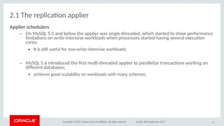 Copyright © 2017, Oracle and/or its afliates. All rights reserved. Dublin, 26th September 2017
2.1 The replicaton applier
Applier schedulers
– On MySQL 5.5 and below the applier was single-threaded, which started to show performance
limitatons on write-intensive workloads when processors started having several executon
cores;
● It is stll useful for non-write-intensive workloads;
– MySQL 5.6 introduced the frst mult-threaded applier to parallelize transactons working on
diferent databases;
● achieves good scalability on workloads with many schemas;
16
 