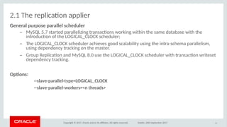 Copyright © 2017, Oracle and/or its afliates. All rights reserved. Dublin, 26th September 2017
2.1 The replicaton applier
Geoeral purpise parallel scheduler
– MySQL 5.7 started parallelizing transactons working within the same database with the
introducton of the LOGICAL_CLOCK scheduler;
– The LOGICAL_CLOCK scheduler achieves good scalability using the intra-schema parallelism,
using dependency tracking on the master.
– Group Replicaton and MySQL 8.0 use the LOGICAL_CLOCK scheduler with transacton writeset
dependency tracking.
Optios:
--slave-parallel-itype=LOGICAL_CLOCK
--slave-parallel-wirkers=<o ithreads>
17
 