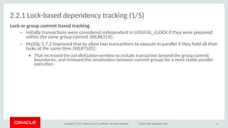 Copyright © 2017, Oracle and/or its afliates. All rights reserved. Dublin, 26th September 2017
2.2.1 Lock-based dependency tracking (1/5)
Lick ir griup cimmiit based itrackiog
– Initally transactons were considered independent in LOGICAL_CLOCK if they were prepared
within the same group commit (WL#6314);
– MySQL 5.7.2 improved that to allow two transactons to execute in parallel if they hold all their
locks at the same tme (WL#7165);
● That increased the parallelizaton window to include transacton beyond the group commit
boundaries, and removed the serializaton between commit groups for a more stable parallel
executon.
19
 