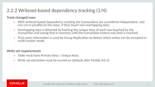 Copyright © 2017, Oracle and/or its afliates. All rights reserved. Dublin, 26th September 2017
2.2.2 Writeset-based dependency tracking (1/4)
Track chaoged riws
– With writeset-based dependency tracking the transactons are considered independent, and
can run in parallel on the slave, if they touch non-overlapping data;
– Overlapping data is detected by hashing the unique keys of each row touched by the
transacton and saving that in memory untl the transacton-history-size limit is reached;
– That same informaton is used by Group Replicaton to detect which writes can be accepted in
mult-master mode.
Wriite seit requiremeoits
– Table must have Primary Keys / Unique Keys;
– Write set extracton must be turned on (default afer MySQL 8.0.3).
24
 