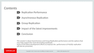 Copyright © 2017, Oracle and/or its afliates. All rights reserved. Dublin, 26th September 2017
Replicaton Performance
Asynchronous Replicaton
Group Replicaton
Impact of the latest improvements
Conclusion
Contents
3
1
2
3
4
5
This session is about Asynchronous and Group Replicaton performance and the optons that
may help support the most demanding workloads.
Some of the latest development eforts to improve the performance of MySQL replicaton
will also be presented.
 
