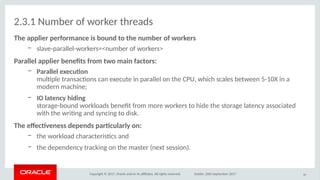 Copyright © 2017, Oracle and/or its afliates. All rights reserved. Dublin, 26th September 2017
2.3.1 Number of worker threads
The applier perfirmaoce is biuod iti ithe oumber if wirkers
– slave-parallel-workers=<number of workers>
arallel applier beoefits frim itwi maio facitirs:
– arallel executio
multple transactons can execute in parallel on the CPU, which scales between 5-10X in a
modern machine;
– IO laiteocy hidiog
storage-bound workloads beneft from more workers to hide the storage latency associated
with the writng and syncing to disk.
The efectveoess depeods partcularly io:
– the workload characteristcs and
– the dependency tracking on the master (next session).
30
 