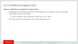 Copyright © 2017, Oracle and/or its afliates. All rights reserved. Dublin, 26th September 2017
3.2.2 Certfer throughput (2/2)
Reduce certfcatio cimplexiity io mult-masiter
– Simplifying GTID handling increases the throughput of the certfer, as the certfcaton
informaton requires less efort.
●
group_replicaton_gtd_assignment_block_size=<size: 10M>
– This may need to be changed for very high transacton rate.
43
 